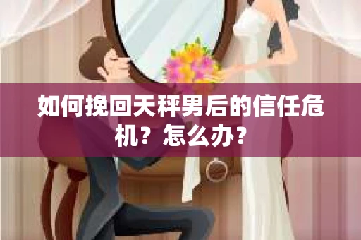 如何挽回天秤男后的信任危机？怎么办？