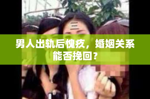 男人出轨后愧疚,婚姻关系能否挽回? 男人出轨后愧疚,婚姻关系能否挽回?