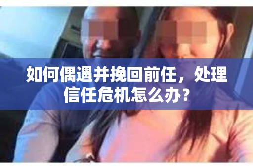 如何偶遇并挽回前任，处理信任危机怎么办？