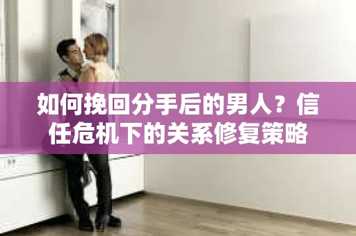 如何挽回分手后的男人？信任危机下的关系修复策略