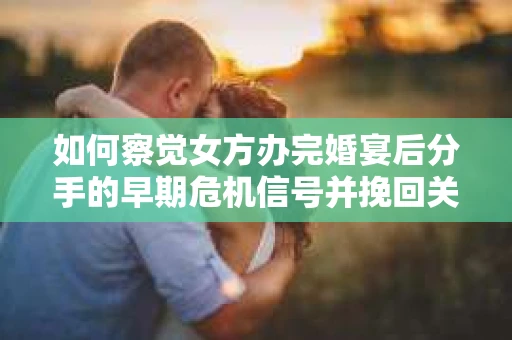 如何察觉女方办完婚宴后分手的早期危机信号并挽回关系？