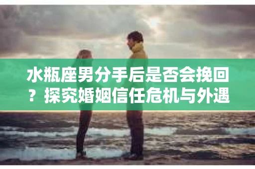 水瓶座男分手后是否会挽回？探究婚姻信任危机与外遇嫌疑的应对策略