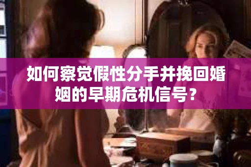 如何察觉假性分手并挽回婚姻的早期危机信号？