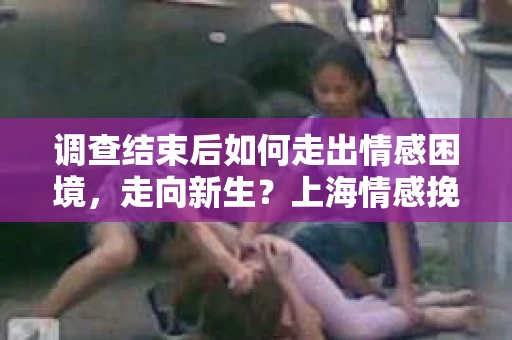 调查结束后如何走出情感困境，走向新生？上海情感挽回婚姻公司给出的专业建议