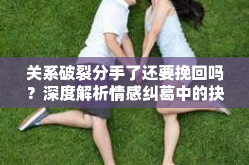 关系破裂分手了还要挽回吗？深度解析情感纠葛中的抉择