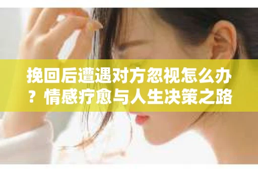 挽回后遭遇对方忽视怎么办？情感疗愈与人生决策之路