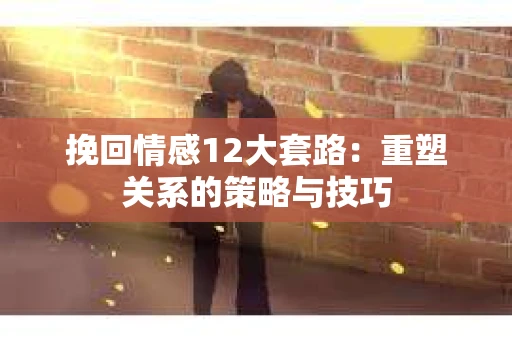 挽回情感12大套路：重塑关系的策略与技巧