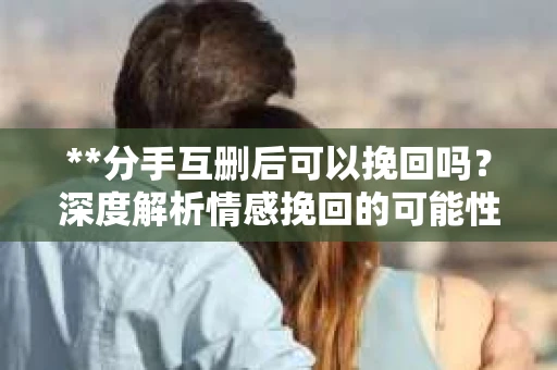 **分手互删后可以挽回吗？深度解析情感挽回的可能性**