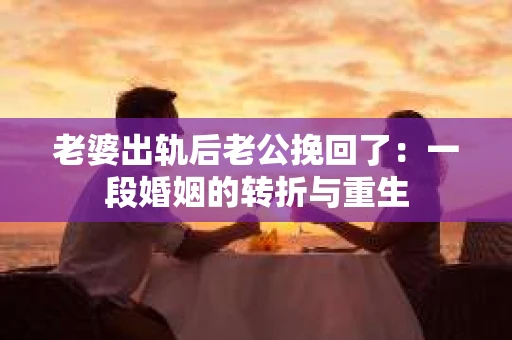 老婆出轨后老公挽回了：一段婚姻的转折与重生