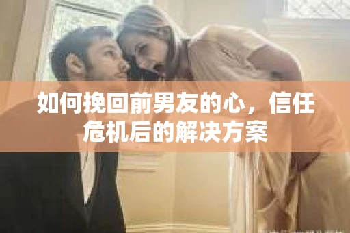 如何挽回前男友的心，信任危机后的解决方案