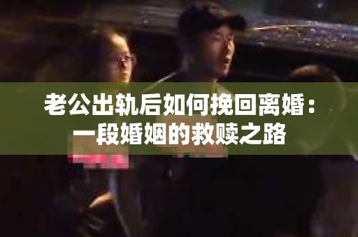 老公出轨后如何挽回离婚：一段婚姻的救赎之路
