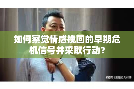 如何察觉情感挽回的早期危机信号并采取行动？