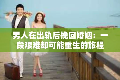 男人在出轨后挽回婚姻：一段艰难却可能重生的旅程