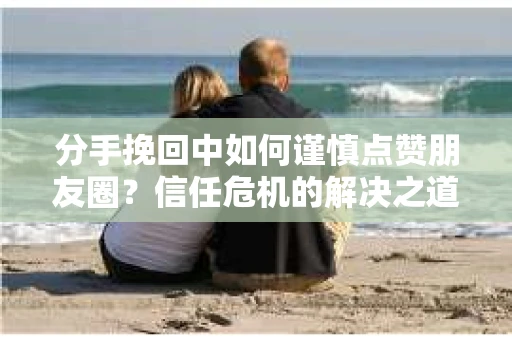 分手挽回中如何谨慎点赞朋友圈？信任危机的解决之道