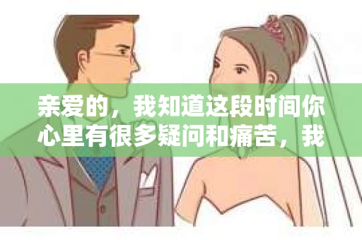 亲爱的，我知道这段时间你心里有很多疑问和痛苦，我也一样。我们在一起的时光，有欢笑也有泪水，那些美好的回忆，我永远都不会忘记。今天，我想通过这条短信，向你表达我的一些想法。