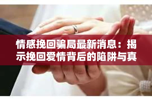 情感挽回骗局最新消息：揭示挽回爱情背后的陷阱与真相