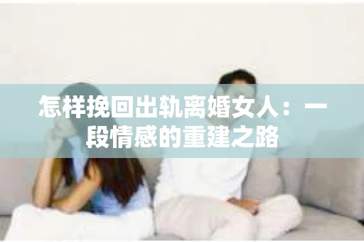 怎样挽回出轨离婚女人：一段情感的重建之路