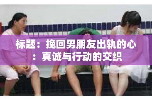 标题：挽回男朋友出轨的心：真诚与行动的交织