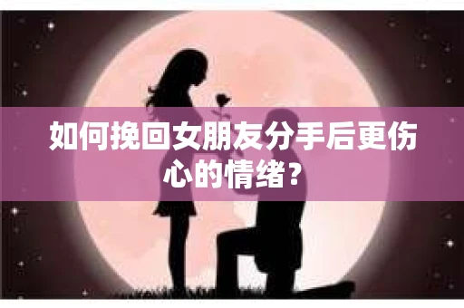 如何挽回女朋友分手后更伤心的情绪? 如何挽回女朋友分手后更伤心的情绪?