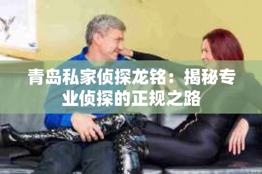 青岛私家侦探龙铭：揭秘专业侦探的正规之路