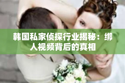 韩国私家侦探行业揭秘：绑人视频背后的真相