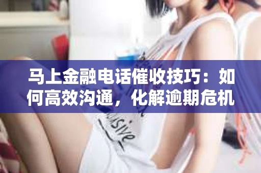 马上金融电话催收技巧：如何高效沟通，化解逾期危机