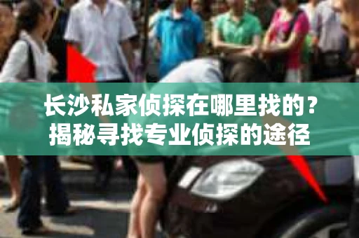 长沙私家侦探在哪里找的？揭秘寻找专业侦探的途径