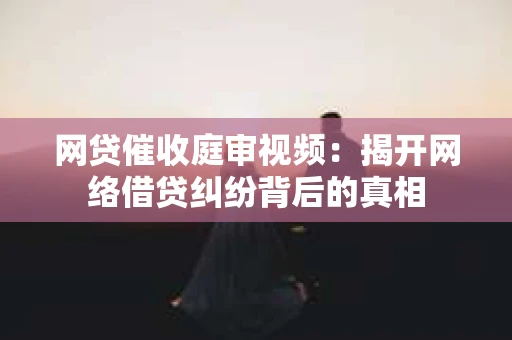 网贷催收庭审视频：揭开网络借贷纠纷背后的真相