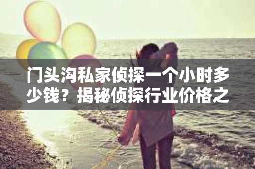 门头沟私家侦探一个小时多少钱？揭秘侦探行业价格之谜