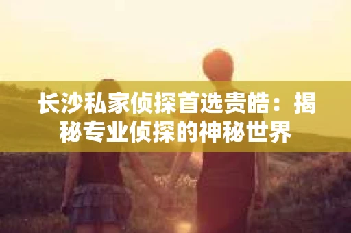 长沙私家侦探首选贵皓：揭秘专业侦探的神秘世界