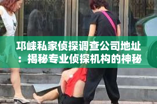 邛崃私家侦探调查公司地址：揭秘专业侦探机构的神秘面纱
