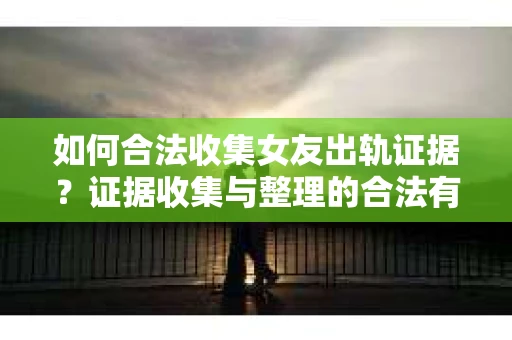 如何合法收集女友出轨证据？证据收集与整理的合法有效策略