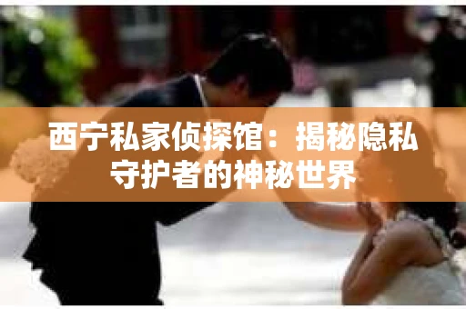 西宁私家侦探馆：揭秘隐私守护者的神秘世界