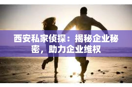 西安私家侦探：揭秘企业秘密，助力企业维权