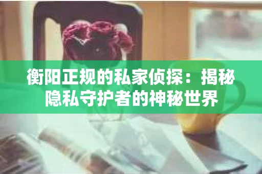 衡阳正规的私家侦探：揭秘隐私守护者的神秘世界