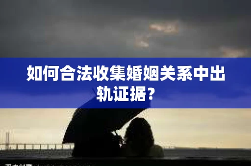 如何合法收集婚姻关系中出轨证据？