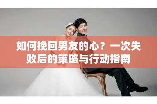 如何挽回男友的心？一次失败后的策略与行动指南