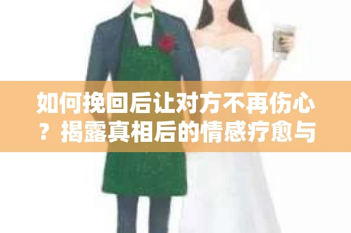 如何挽回后让对方不再伤心？揭露真相后的情感疗愈与前行计划