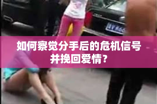 如何察觉分手后的危机信号并挽回爱情？