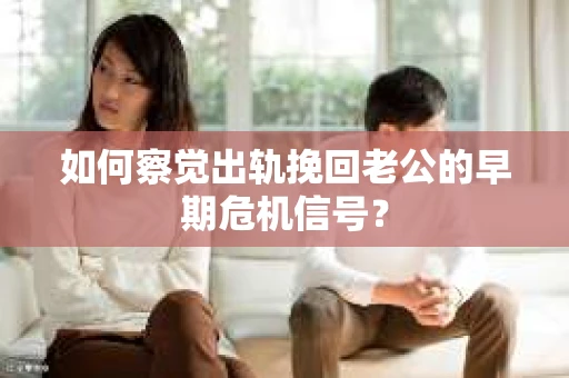 如何察觉出轨挽回老公的早期危机信号？
