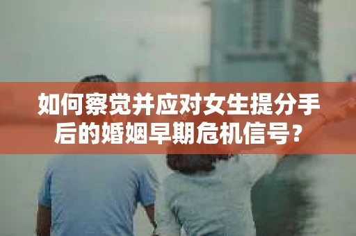 如何察觉并应对女生提分手后的婚姻早期危机信号？