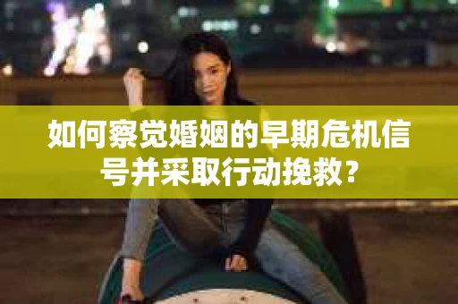 如何察觉婚姻的早期危机信号并采取行动挽救？