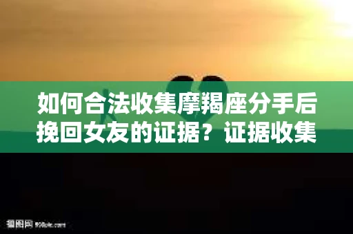 如何合法收集摩羯座分手后挽回女友的证据？证据收集策略与法律风险防范