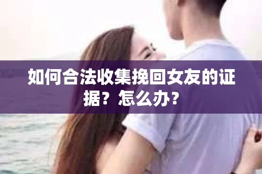 如何合法收集挽回女友的证据？怎么办？