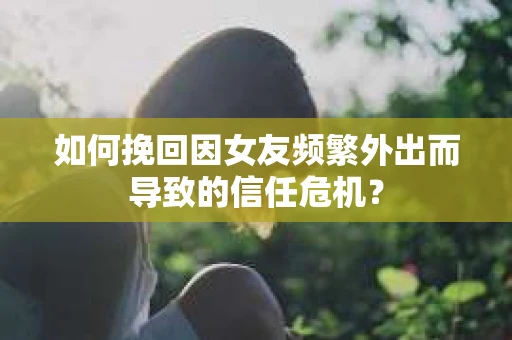 如何挽回因女友频繁外出而导致的信任危机？