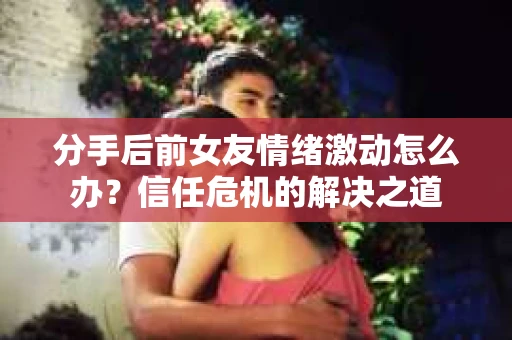 分手后前女友情绪激动怎么办？信任危机的解决之道