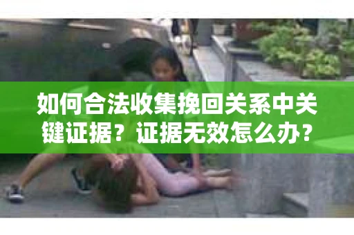 如何合法收集挽回关系中关键证据？证据无效怎么办？