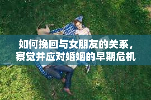 如何挽回与女朋友的关系，察觉并应对婚姻的早期危机信号