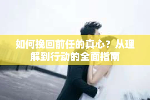如何挽回前任的真心？从理解到行动的全面指南