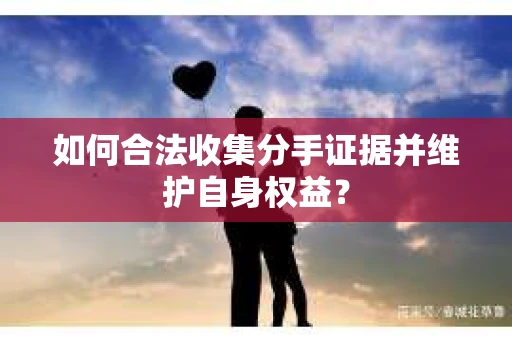 如何合法收集分手证据并维护自身权益？